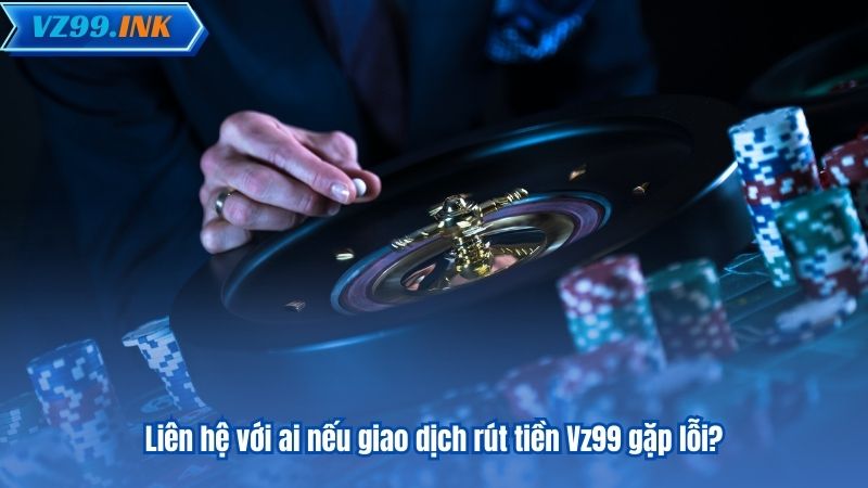 Liên hệ với ai nếu giao dịch rút tiền Vz99 gặp lỗi?